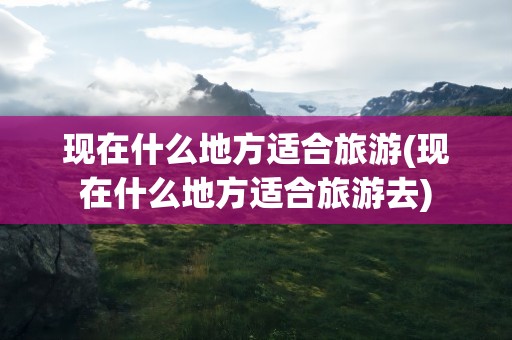 现在什么地方适合旅游(现在什么地方适合旅游去)