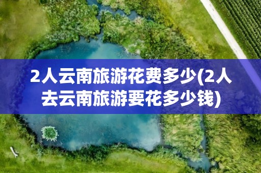 2人云南旅游花费多少(2人去云南旅游要花多少钱)