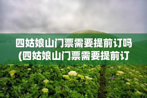 四姑娘山门票需要提前订吗(四姑娘山门票需要提前订吗现在)