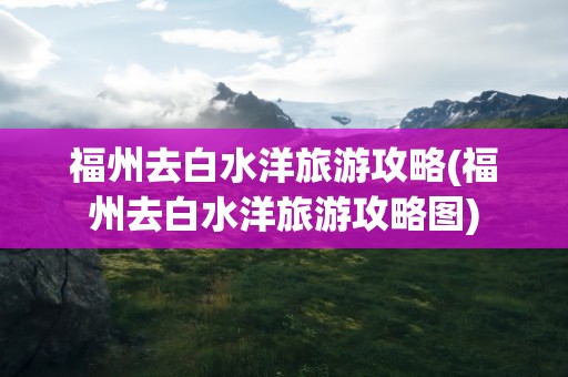福州去白水洋旅游攻略(福州去白水洋旅游攻略图)
