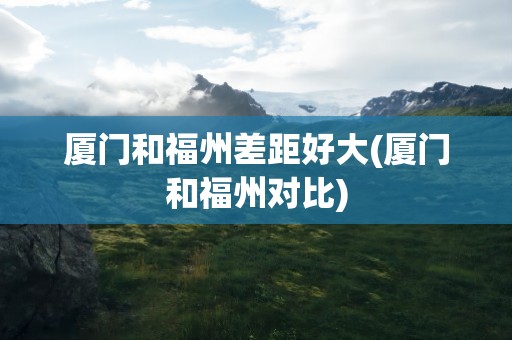 厦门和福州差距好大(厦门和福州对比)