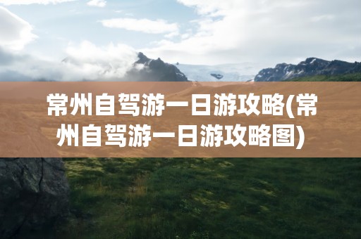 常州自驾游一日游攻略(常州自驾游一日游攻略图)