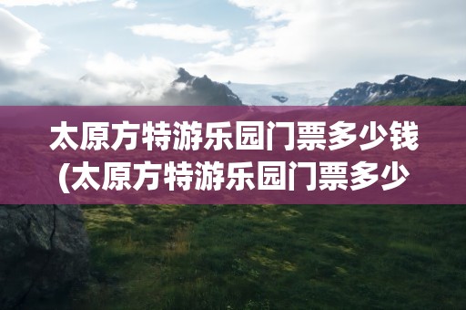太原方特游乐园门票多少钱(太原方特游乐园门票多少钱一张)