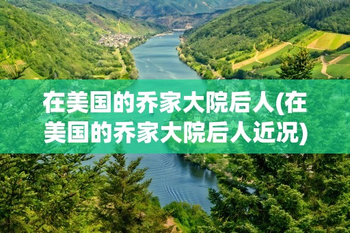 在美国的乔家大院后人(在美国的乔家大院后人近况)