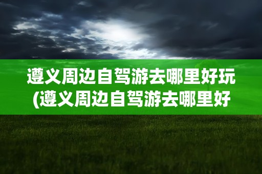 遵义周边自驾游去哪里好玩(遵义周边自驾游去哪里好玩51)