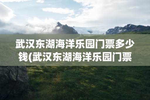 武汉东湖海洋乐园门票多少钱(武汉东湖海洋乐园门票多少钱啊)