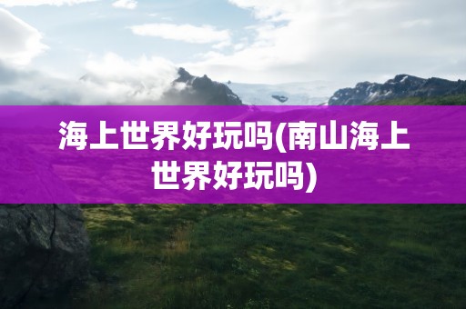 海上世界好玩吗(南山海上世界好玩吗)
