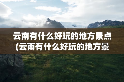 云南有什么好玩的地方景点(云南有什么好玩的地方景点推荐)
