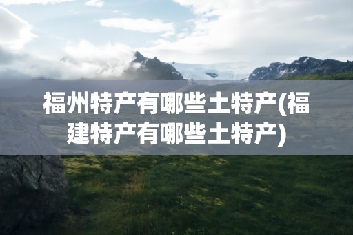 福州特产有哪些土特产(福建特产有哪些土特产)