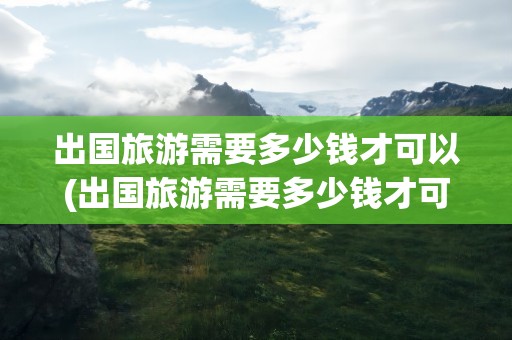 出国旅游需要多少钱才可以(出国旅游需要多少钱才可以去)