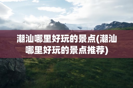 潮汕哪里好玩的景点(潮汕哪里好玩的景点推荐)