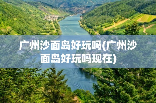 广州沙面岛好玩吗(广州沙面岛好玩吗现在)