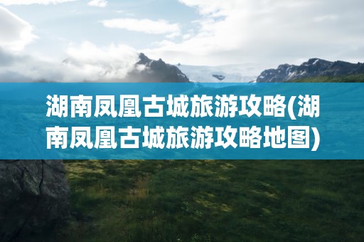湖南凤凰古城旅游攻略(湖南凤凰古城旅游攻略地图)