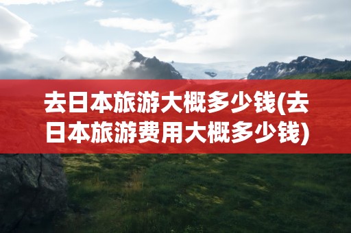 去日本旅游大概多少钱(去日本旅游费用大概多少钱)