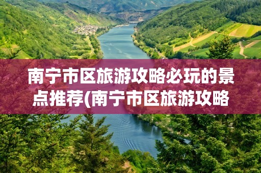 南宁市区旅游攻略必玩的景点推荐(南宁市区旅游攻略必玩的景点推荐一下)