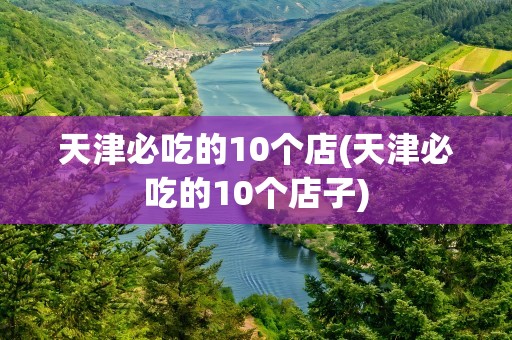 天津必吃的10个店(天津必吃的10个店子)