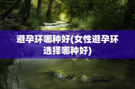 避孕环哪种好(女性避孕环选择哪种好)