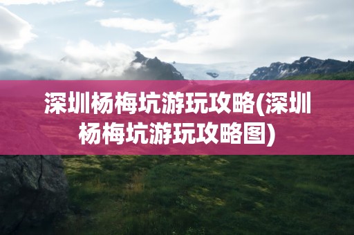 深圳杨梅坑游玩攻略(深圳杨梅坑游玩攻略图)