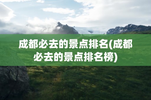 成都必去的景点排名(成都必去的景点排名榜)
