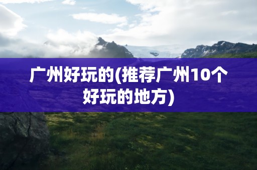 广州好玩的(推荐广州10个好玩的地方)