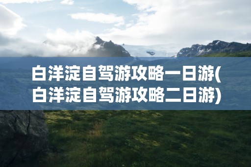 白洋淀自驾游攻略一日游(白洋淀自驾游攻略二日游)