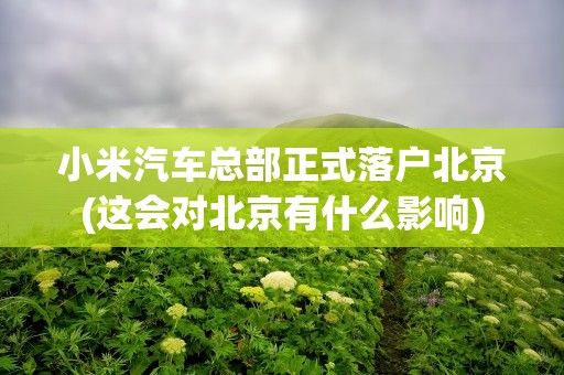 小米汽车总部正式落户北京(这会对北京有什么影响)