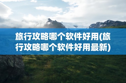 旅行攻略哪个软件好用(旅行攻略哪个软件好用最新)