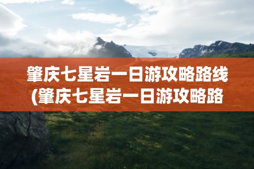 肇庆七星岩一日游攻略路线(肇庆七星岩一日游攻略路线图)