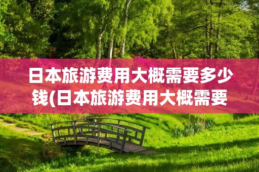 日本旅游费用大概需要多少钱(日本旅游费用大概需要多少钱跟团)