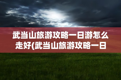 武当山旅游攻略一日游怎么走好(武当山旅游攻略一日游怎么走好玩)