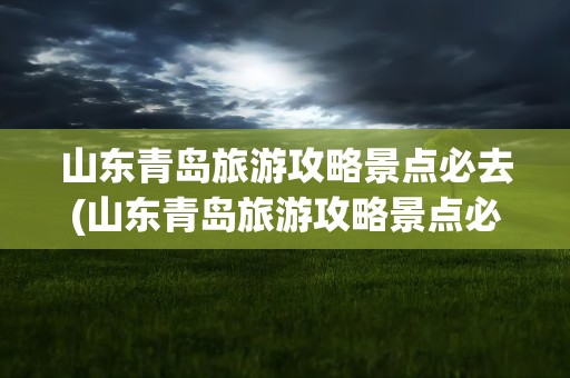 山东青岛旅游攻略景点必去(山东青岛旅游攻略景点必去文案)