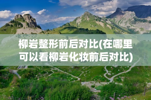 柳岩整形前后对比(在哪里可以看柳岩化妆前后对比)