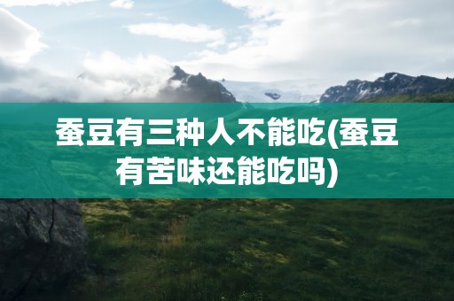 蚕豆有三种人不能吃(蚕豆有苦味还能吃吗)