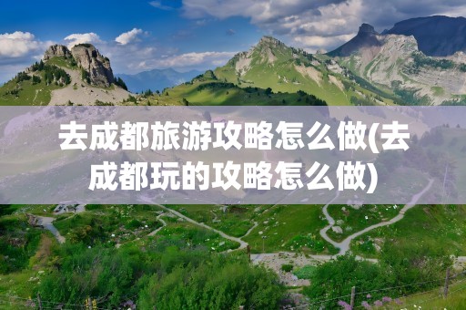 去成都旅游攻略怎么做(去成都玩的攻略怎么做)