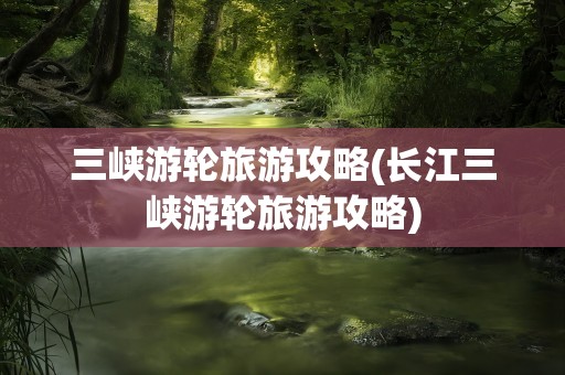 三峡游轮旅游攻略(长江三峡游轮旅游攻略)