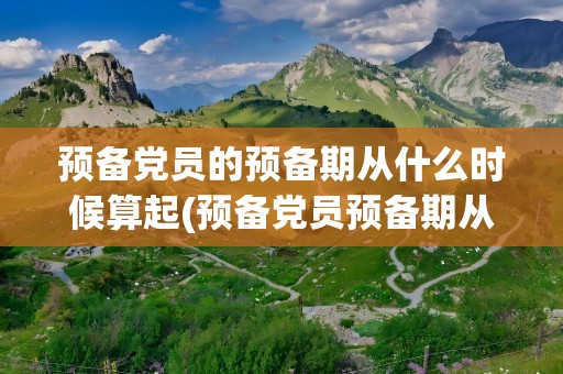 预备党员的预备期从什么时候算起(预备党员预备期从什么时候开始计算)