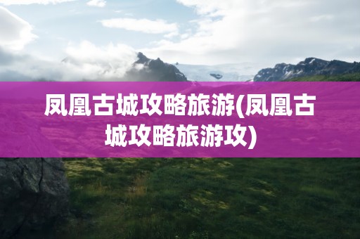凤凰古城攻略旅游(凤凰古城攻略旅游攻)