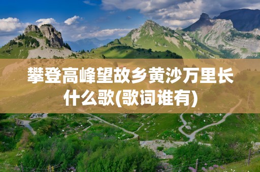 攀登高峰望故乡黄沙万里长什么歌(歌词谁有)