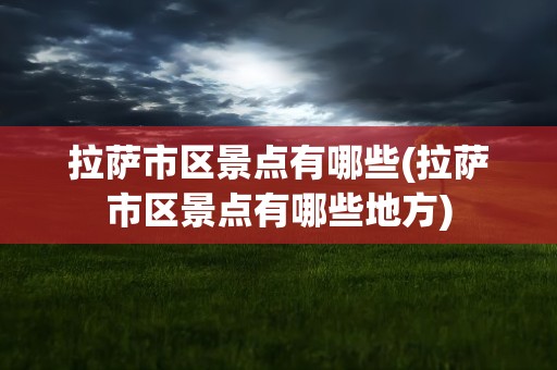 拉萨市区景点有哪些(拉萨市区景点有哪些地方)