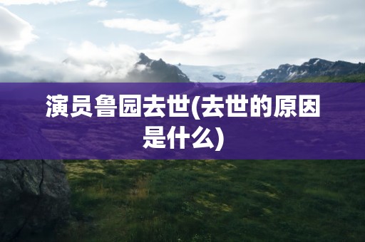 演员鲁园去世(去世的原因是什么)
