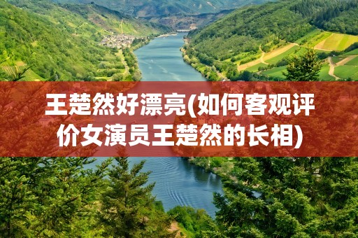 王楚然好漂亮(如何客观评价女演员王楚然的长相)