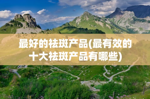 最好的祛斑产品(最有效的十大祛斑产品有哪些)