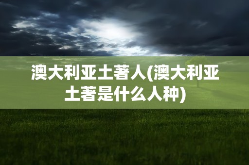 澳大利亚土著人(澳大利亚土著是什么人种)