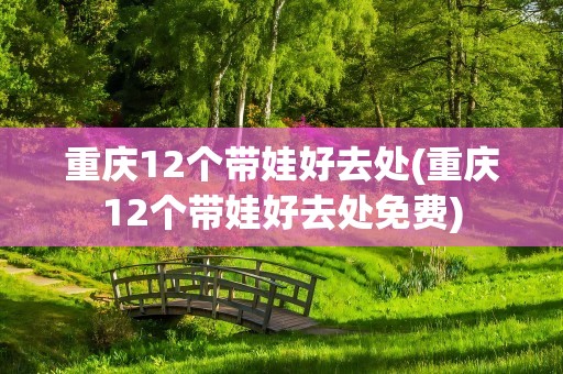 重庆12个带娃好去处(重庆12个带娃好去处免费)