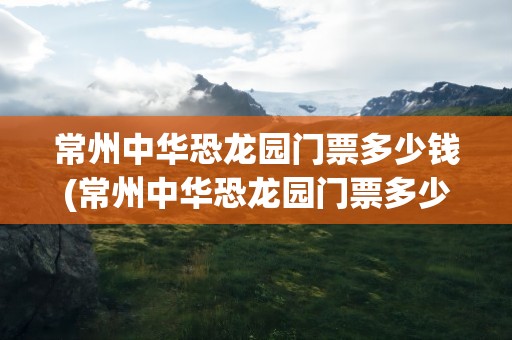 常州中华恐龙园门票多少钱(常州中华恐龙园门票多少钱一张)