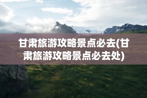 甘肃旅游攻略景点必去(甘肃旅游攻略景点必去处)