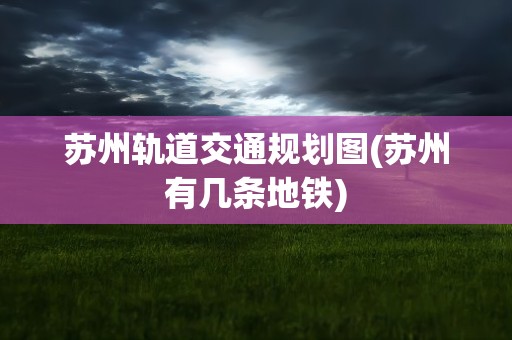 苏州轨道交通规划图(苏州有几条地铁)