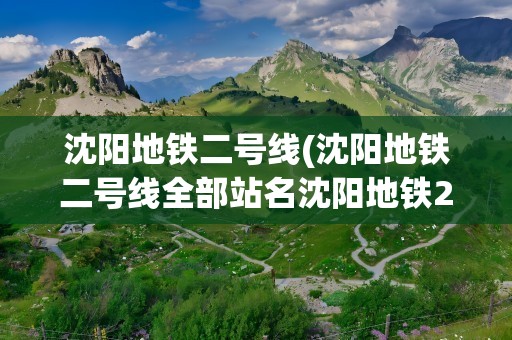 沈阳地铁二号线(沈阳地铁二号线全部站名沈阳地铁2号线都有哪些站)