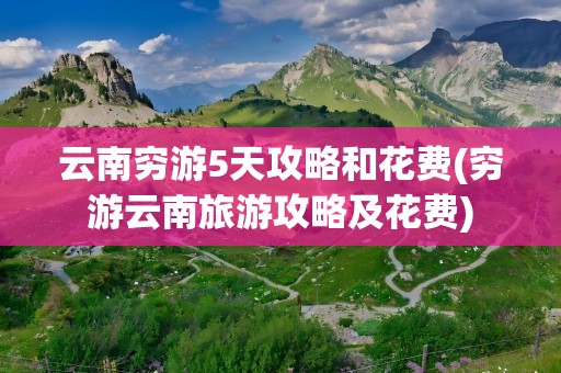 云南穷游5天攻略和花费(穷游云南旅游攻略及花费)