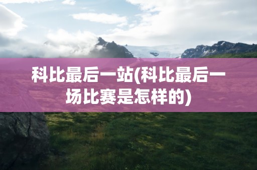 科比最后一站(科比最后一场比赛是怎样的)